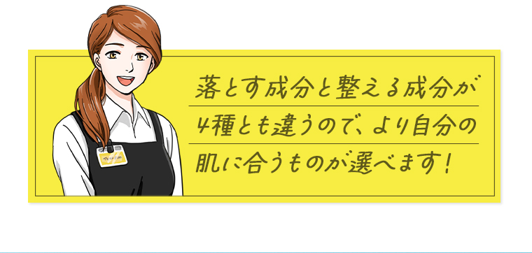 落とす成分と整える成分が4種とも違うので、より自分の肌に合うものが選べます！