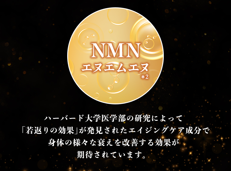 NMN エヌエムエヌ　ハーバード大学医学部の研究によって「若返りの効果」が発見されたエイジングケア成分で身体の様々な衰えを改善する効果が期待されています。