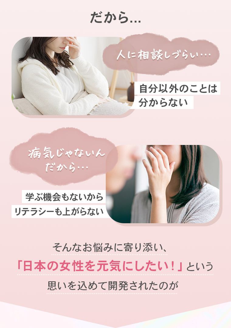 だから...「人に相談しづらい…」自分以外のことは分からない「病気じゃないんだから…」学ぶ機会もないからリテラシーも上がらない　そんなお悩みに寄り添い、「日本の女性を元気にしたい！」という思いを込めて開発されたのが