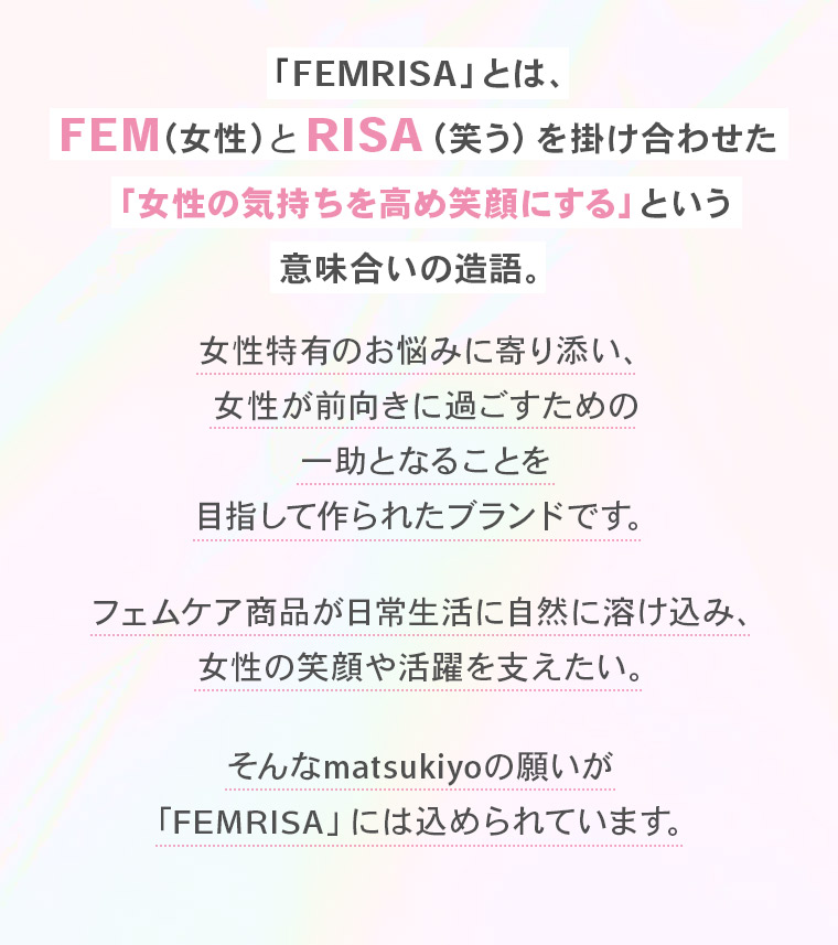 「FEMRISA」とは、FEM（女性）とRISA（笑う）を掛け合わせた「女性の気持ちを高め笑顔にする」という意味合いの造語。女性特有のお悩みに寄り添い、女性が前向きに過ごすための一助となることを目指して作られたブランドです。フェムケア商品が日常生活に自然に溶け込み、女性の笑顔や活躍を支えたい。そんなmatsukiyoの願いが 「FEMRISA」には込められています。