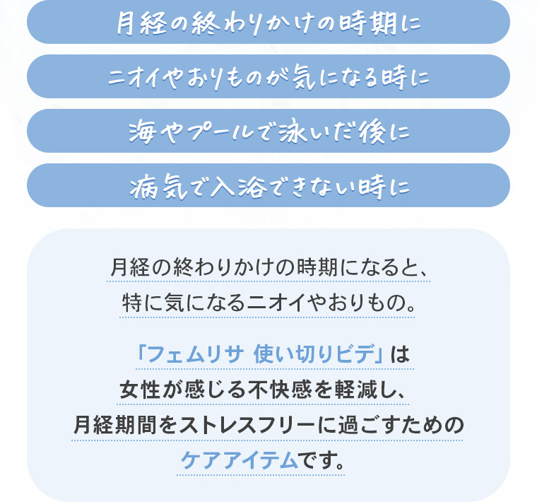 「月経の終わりかけの時期に」「ニオイやおりものが気になる時に」「海やプールで泳いだ後に」「病気で入浴できない時に」月経の終わりかけの時期になると、特に気になるニオイやおりもの。「フェムリサ使い切りビデ」は女性が感じる不快感を軽減し、月経期間をストレスフリーに過ごすためのケアアイテムです。
