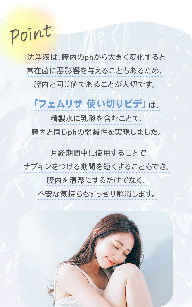 【Point】洗浄液は、膣内のphから大きく変化すると常在菌に悪影響を与えることもあるため、膣内と同じ値であることが大切です。「フェムリサ 使い切りビデ」は、精製水に乳酸を含むことで、膣内と同じphの弱酸性を実現しました。月経期間中に使用することでナプキンをつける期間を短くすることもでき、膣内を清潔にするだけでなく、 不安な気持ちもすっきり解消します。
