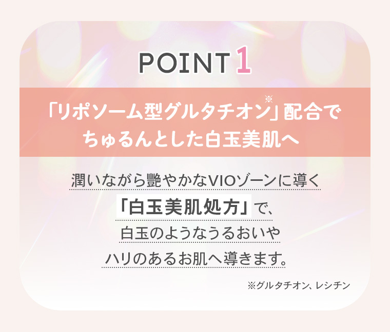 【POINT1】「「リポソーム型グルタチオン※」配合でちゅるんとした白玉美肌へ」潤いながら艷やかなVIOゾーンに導く「白玉美肌処方」で、白玉のようなうるおいやハリのあるお肌へ導きます。※グルタチオン、レシチン