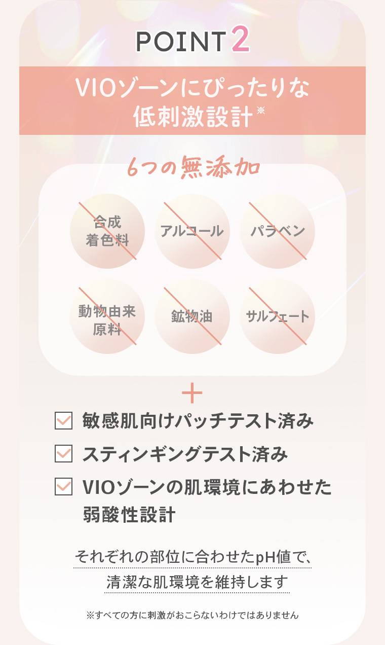 【POINT2】「VIOゾーンにぴったりな低刺激設計※」6つの無添加【合成着色料】【アルコール】【パラベン】【動物由来原料】【鉱物油】【サルフェート】＋【敏感肌向けパッチテスト済み】【スティンギングテスト済み】【VIOゾーンの肌環境にあわせた弱酸性設計】それぞれの部位に合わせたpH値で、清潔な肌環境を維持します ※すべての方に刺激がおこらないわけではありません