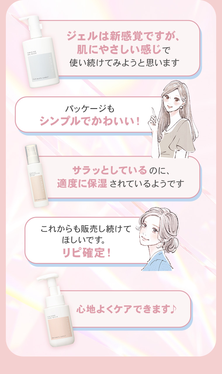 「ジェルは新感覚ですが、肌にやさしい感じで使い続けてみようと思います」「パッケージもシンプルでかわいい！」「サラッとしているのに、適度に保湿されているようです」「これからも販売し続けてほしいです。リピ確定！」「心地よくケアできます♪ 」