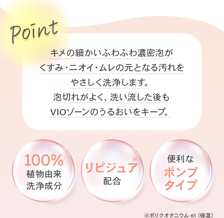 【Point】キメの細かいふわふわ濃密泡がくすみ・ニオイ・ムレの元となる汚れをやさしく洗浄します。泡切れがよく、洗い流した後もVIOゾーンのうるおいをキープ。【100%植物由来洗浄成分】【リピジュア※配合】【便利なポンプタイプ】※ポリクオタニウム-61（保湿）