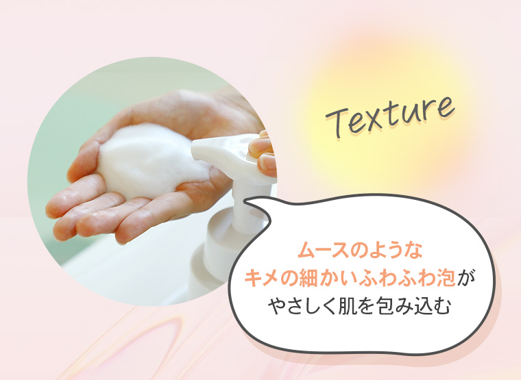 【Texture】「ムースのようなキメの細かいふわふわ泡がやさしく肌を包み込む」