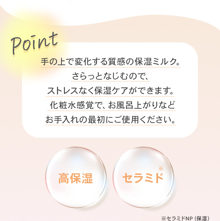 【Point】手の上で変化する質感の保湿ミルク。さらっとなじむので、ストレスなく保湿ケアができます。化粧水感覚で、お風呂上がりなどお手入れの最初にご使用ください。【高保湿】【セラミド※】※セラミドNP（保湿）