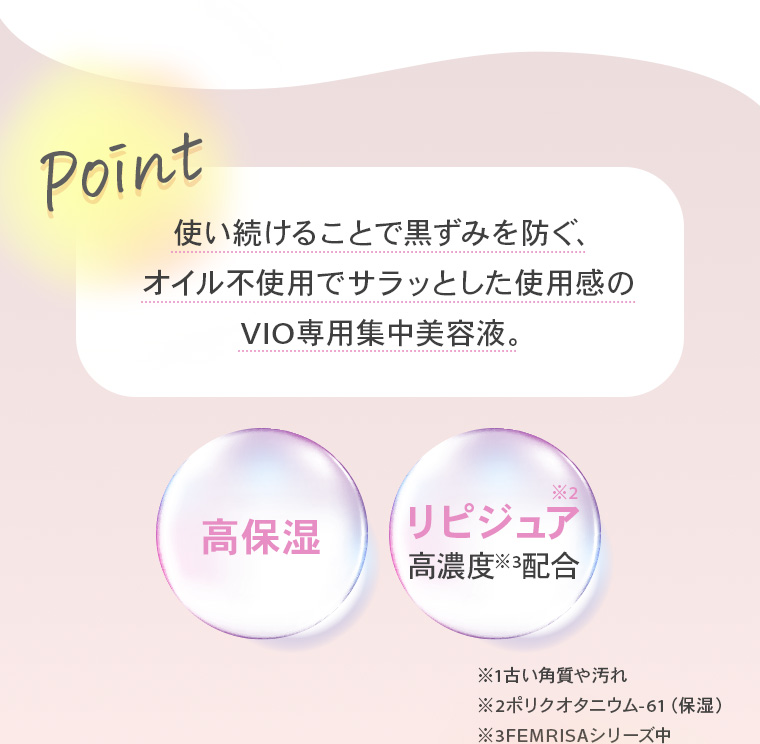 【Point】使い続けることで黒ずみを防ぐ、オイル不使用でサラッとした使用感のVIO専用集中美容液。【高保湿】【リピジュア※2高濃度※3配合】※1古い角質や汚れ ※2ポリクオタニウム-61（保湿） ※3FEMRISAシリーズ中