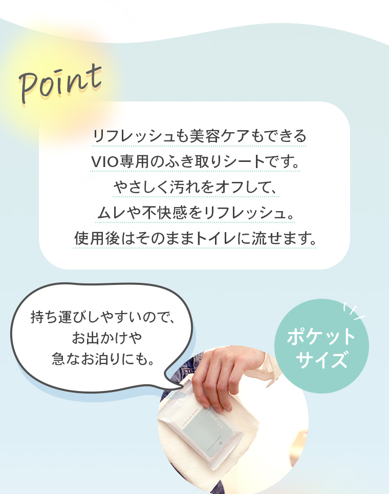 【Point】リフレッシュも美容ケアもできるVIO専用のふき取りシートです。やさしく汚れをオフして、ムレや不快感をリフレッシュ。使用後はそのままトイレに流せます。「持ち運びしやすいので、お出かけや急なお泊りにも。」【ポケットサイズ】