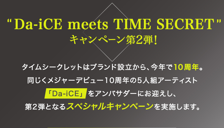 Da-iCE meets TIME SECRET キャンペーン第2弾!タイムシークレットはブランド設立から、今年で10周年。 同じくメジャーデビュー10周年の5人組アーティスト 「「Da-iCE」をアンバサダーにお迎えし、第2弾となるスペシャルキャンペーンを実施します。