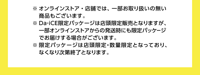※オンラインストア・店舗では、一部お取り扱いの無い商品もございます。※ Da-iCE限定パッケージは店頭限定販売となりますが、 一部オンラインストアからの発送時にも限定パッケージでお届けする場合がございます。