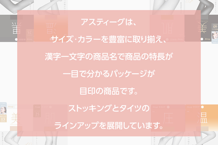 アスティーグは、サイズ・カラーを豊富に取り揃え、漢字一文字の商品名で商品の特長が一目で分かるパッケージが目印の商品です。ストッキングとタイツのラインアップを展開しています。