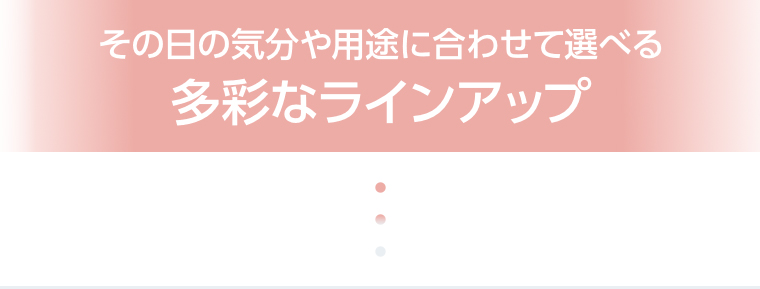その日の気分や用途に合わせて選べる多彩なラインアップ