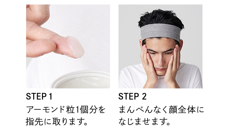 STEP1 アーモンド粒1個分を指先に取ります。 STEP2 まんべんなく顔全体になじませます。