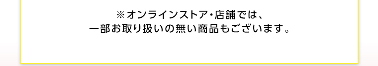 オンラインストア・店舗では、一部お取り扱いのない店舗もございます。