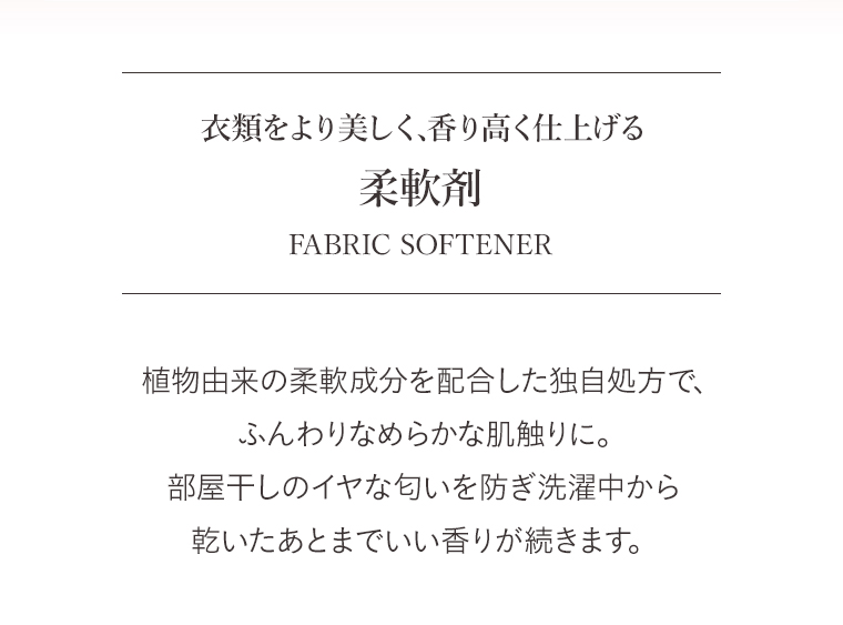 衣類をより美しく、香り高く仕上げる　柔軟剤　FABRIC SOFTENER　
                                        植物由来の柔軟成分を配合した独自処方で、ふんわりなめらかな肌触りに。
                                        部屋干しのイヤな匂いを防ぎ洗濯中から　乾いたあとまでいい香りが続きます。