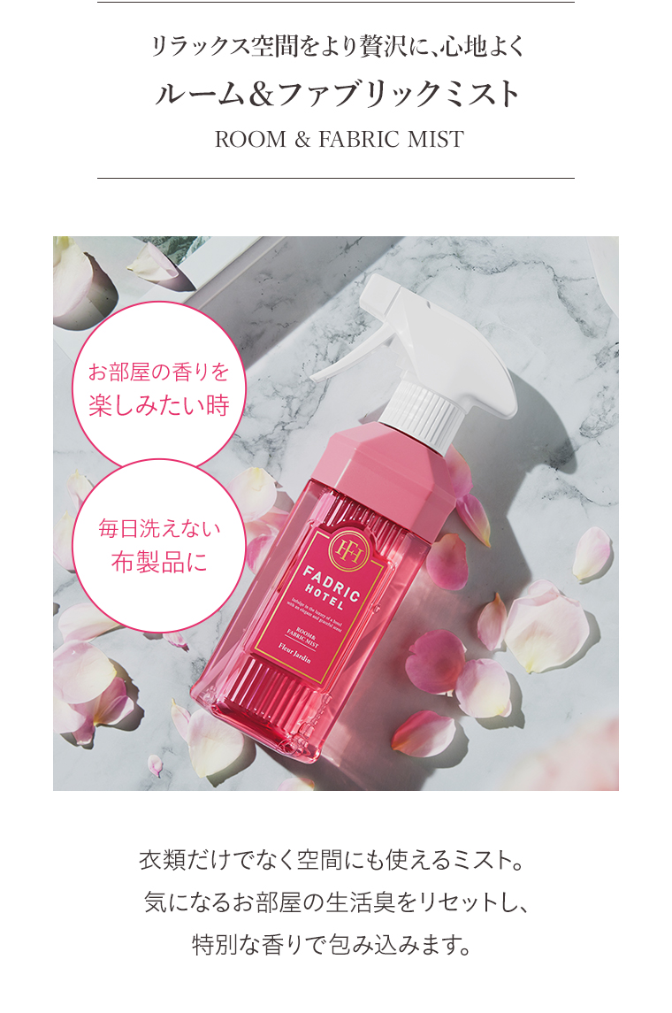 リラックス空間をより贅沢に、心地よく　ルーム&ファブリックミスト
                                        ROOM & FABRIC MIST　部屋の香りを楽しみたい時　衣類だけでなく空間にも使えるミスト。　気になるお部屋の生活臭をリセットし、特別な香りで包み込みます。