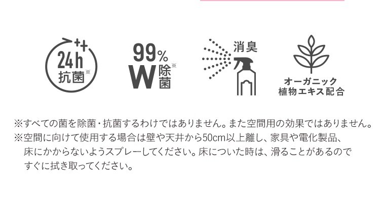24h抗菌　99%MW除菌　消臭　オーガニック植物エキス配合
                                        ※すべての菌を除菌・抗菌するわけではありません。 また空間用の効果ではありません。
                                        ※空間に向けて使用する場合は壁や天井から50cm以上離し、家具や電化製品、 
                                        床についた時は、滑ることがあるので にかからないようスプレーしてください。
                                        すぐに拭き取ってください。