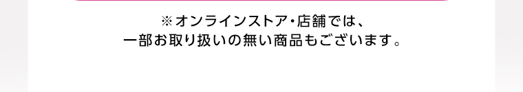 オンラインストア・店舗では、一部お取り扱いのない店舗もございます。