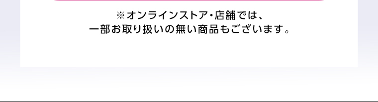 オンラインストア・店舗では、一部お取り扱いのない店舗もございます。