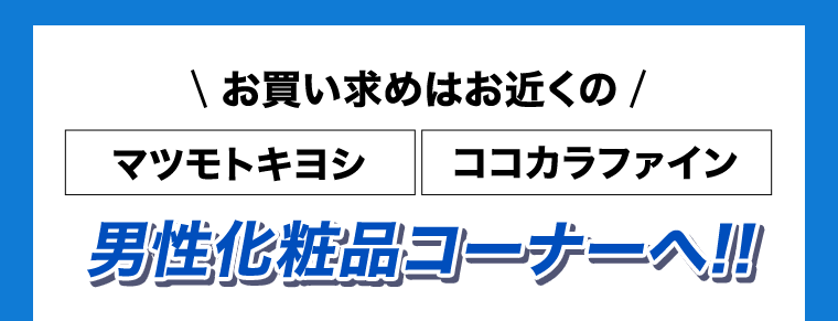 お買い求めはお近くのマツモトキヨシ・ココカラファイン　男性化粧品コーナーへ！！