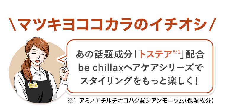 \マツキヨココカラのイチオシ/ あの話題成分「トステア※］」配合be chillaxヘアケアシリーズでスタイリングをもっと楽しく！