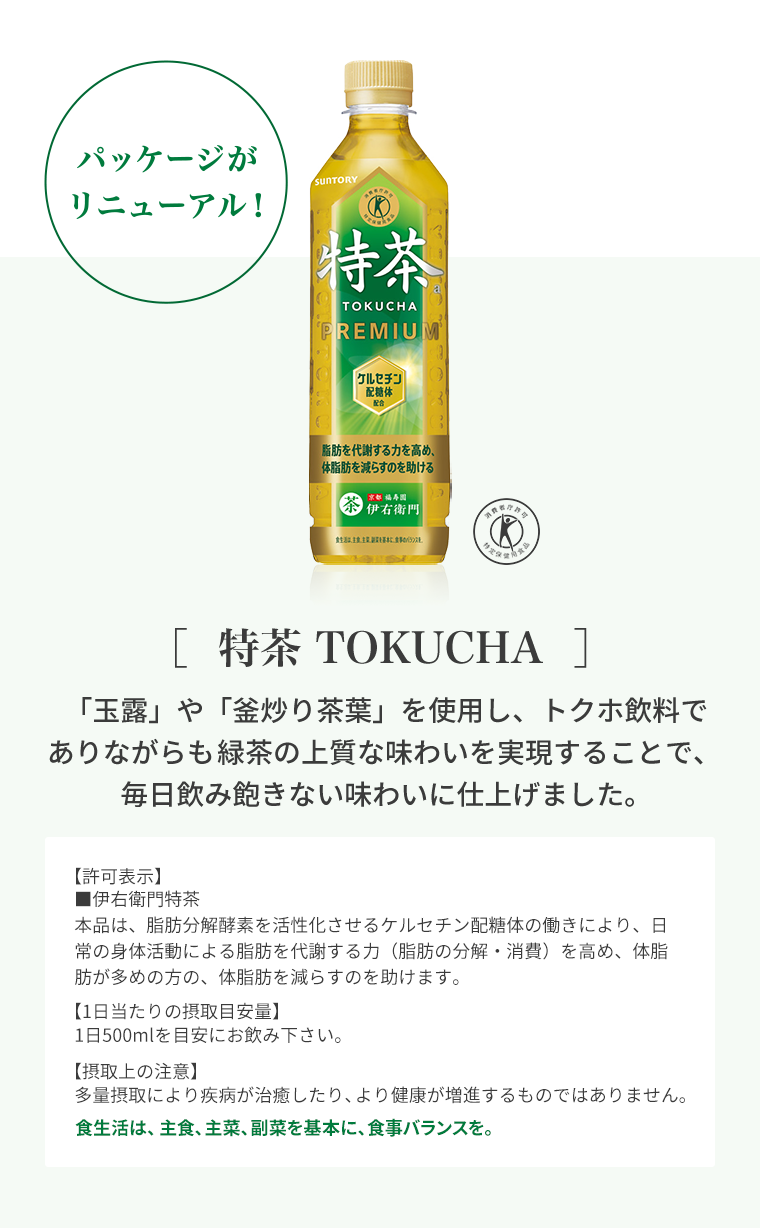 ［  特茶 TOKUCHA  ］「玉露」や「釜炒り茶葉」を使用し、トクホ飲料でありながらも緑茶の上質な味わいを実現することで、毎日飲み飽きない味わいに仕上げました。