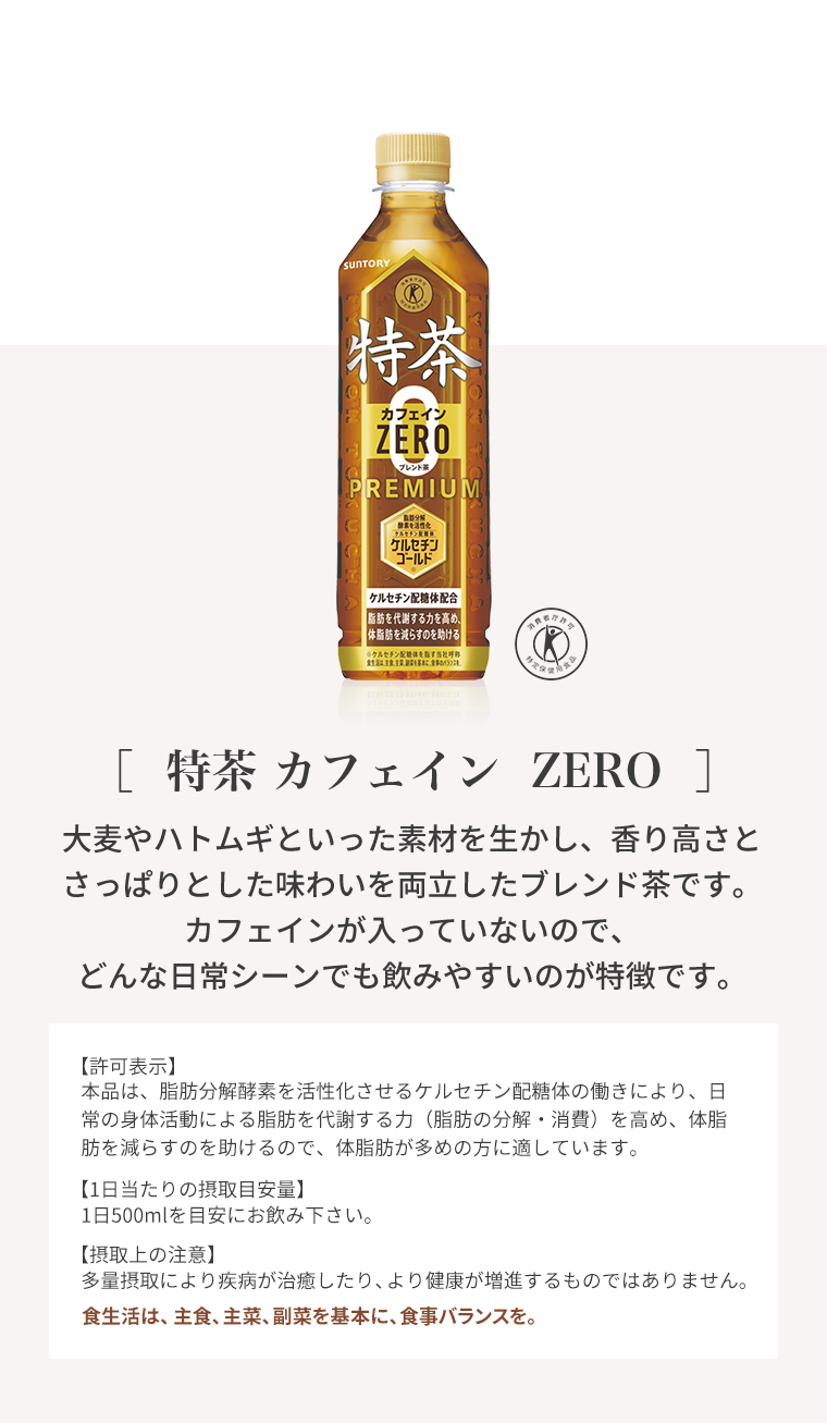 ［  特茶 カフェイン  ZERO  ］大麦やハトムギといった素材を生かし、香り高さとさっぱりとした味わいを両立したブレンド茶です。カフェインが入っていないので、どんな日常シーンでも飲みやすいのが特徴です。
