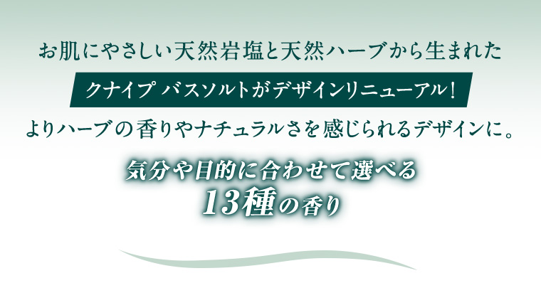 お肌にやさしい天然岩塩と天然ハーブから生まれたクナイプバスソルトがデザインリニューアル!
                                        よりハーブの香りやナチュラルさを感じられるデザインに。 気分や目的に合わせて選べる13種の香り