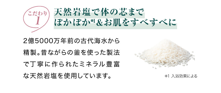 こだわり1 天然岩塩で体の芯までぽかぽか*1 お肌をすべすべに
                                        2億5000万年前の古代海水から精製。昔ながらの釜を使った製法で丁寧に作られたミネラル豊富な天然岩塩を使用しています。 *1 入浴効果による