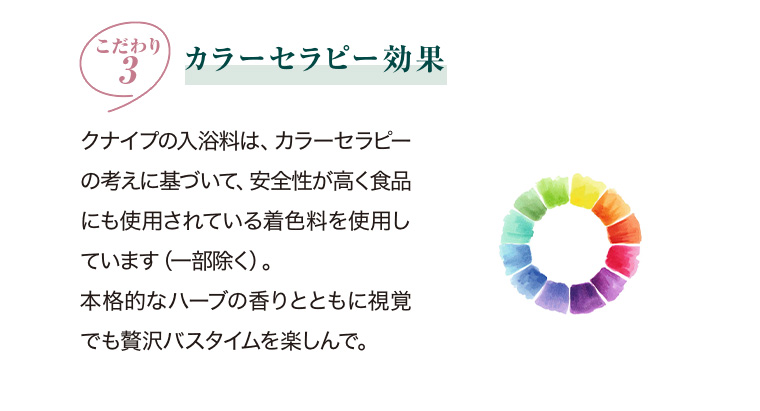 こだわり3 カラーセラピー効果 クナイプの入浴料は、カラーセラピーの考えに基づいて、 安全性が高く食品にも使用されている着色料を使用しています(一部除く)。 本格的なハーブの香りとともに視覚でも贅沢バスタイムを楽しんで。