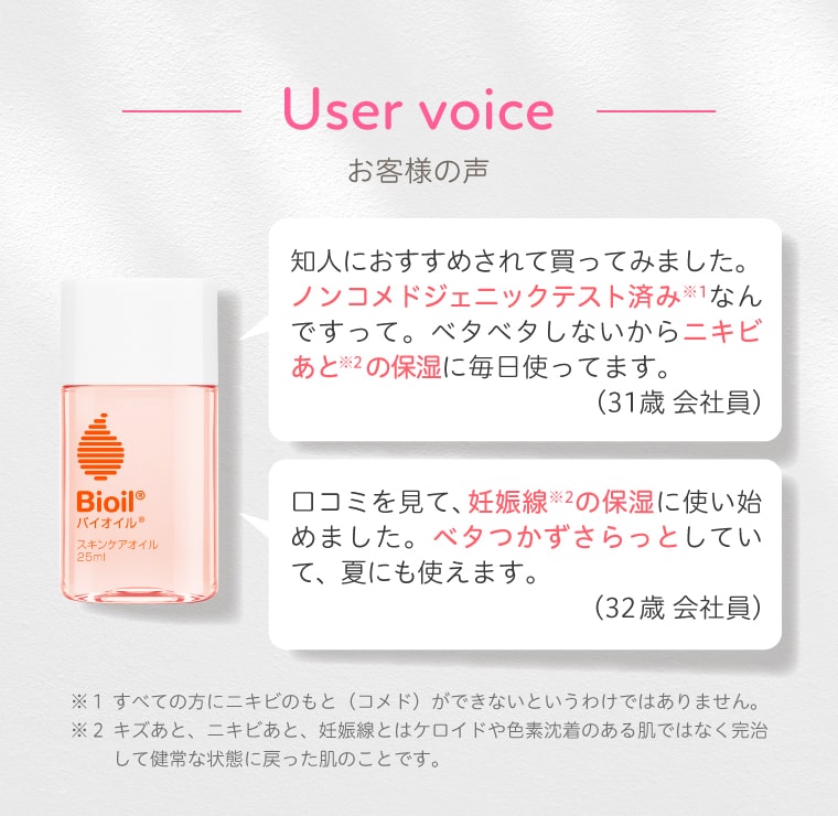 【お客様の声】知人におすすめされて買ってみました。ノンコメドジェニックテスト済み※1なんですって。ベタベタしないからニキビあと※2の保湿に毎日使ってます。（31歳 会社員）／口コミを見て、妊娠線※2の保湿に使い始めました。ベタつかずさらっとしていて、夏にも使えます。（32歳 会社員）