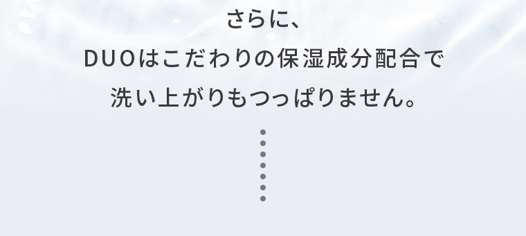 さらに、DUOはこだわりの保湿成分配合で洗い上がりもつっぱりません