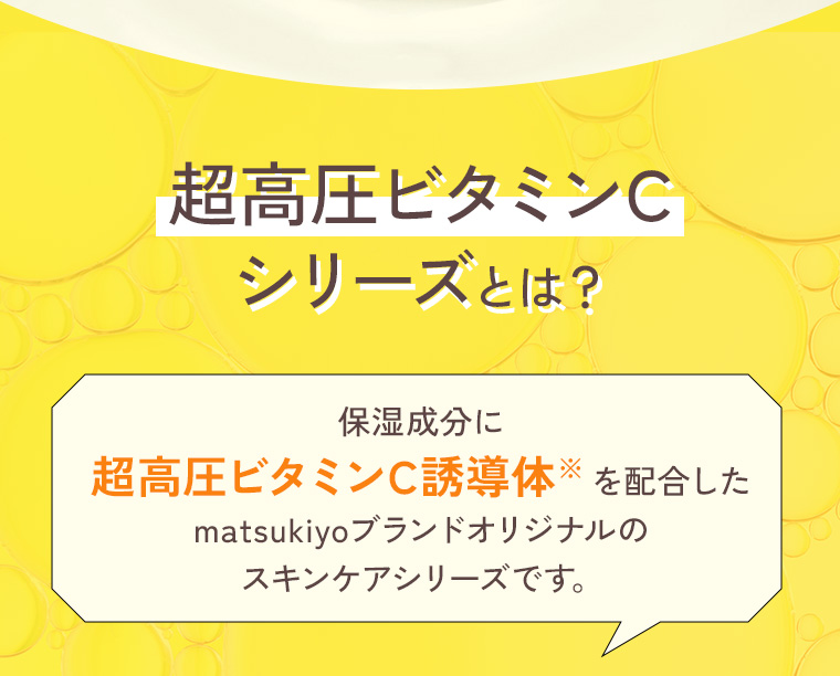 超高圧ビタミンCシリーズとは？保湿成分に超高圧ビタミンC誘導体を配合したmatsukiyoブランドオリジナルのスキンケアシリーズです。