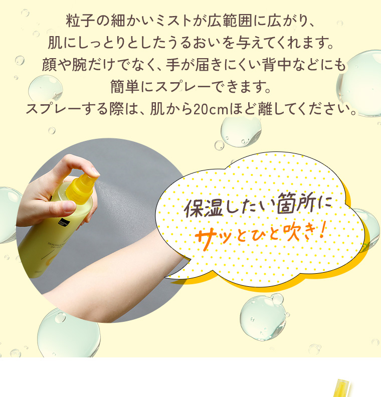 粒子の細かいミストが広範囲に広がり、肌にしっとりとしたうるおいを与えてくれます。顔や腕だけでなく、手が届きにくい背中などにも簡単にスプレーできます。スプレーする際は、肌から20cmほど離してください。保湿したい箇所にサッとひと吹き！