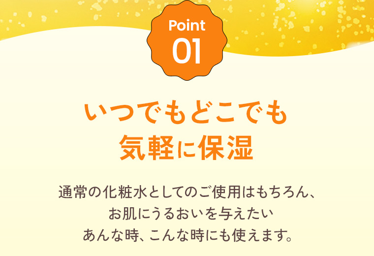 Point01：いつでもどこでも気軽に保湿。通常の化粧水としてのご使用はもちろん、お肌にうるおいを与えたいあんな時、こんな時にも使えます。