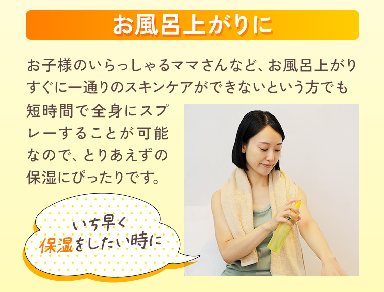 お風呂上がりに：お子様のいらっしゃるママさんなど、お風呂上がりすぐに一通りのスキンケアができないという方でも短時間で全身にスプレーすることが可能なので、とりあえずの保湿にぴったりです。いち早く保湿をしたい時に。