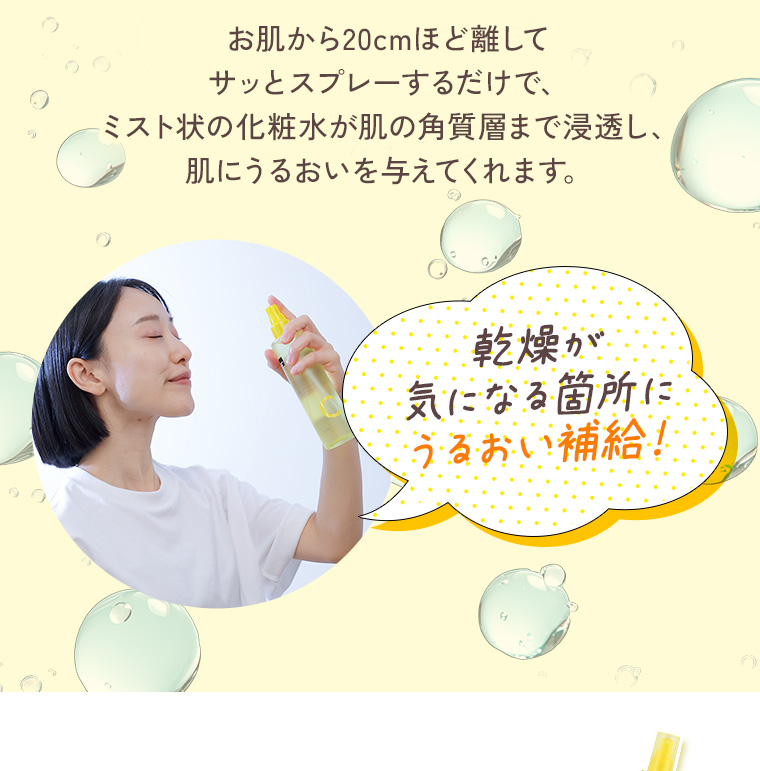 お肌から20cmほど離してサッとスプレーするだけで、ミスト状の化粧水が肌の角質層まで浸透し、肌にうるおいを与えてくれます。乾燥が気になる箇所にうるおい補給！