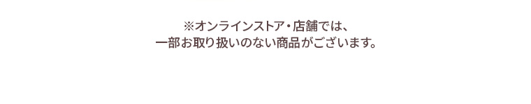 ※オンラインストア・店舗では、一部お取り扱いのない商品がございます。