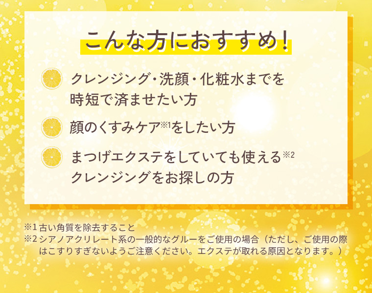 こんな方におすすめ！：クレンジング・洗顔・化粧水までを時短で済ませたい方。顔のくすみケアをしたい方。まつげエクステをしていても使えるクレンジングをお探しの方。