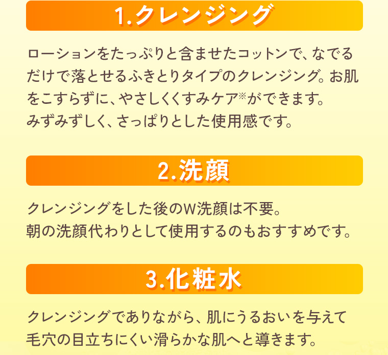 1.クレンジング：ローションをたっぷりと含ませたコットンで、なでるだけで落とせるふきとりタイプのクレンジング。お肌をこすらずに、やさしくくすみケア※ができます。みずみずしく、さっぱりとした使用感です。2.洗顔：クレンジングをした後のW洗顔は不要。朝の洗顔代わりとして使用するのもおすすめです。3.化粧水：クレンジングでありながら、肌にうるおいを与えて毛穴の目立ちにくい滑らかな肌へと導きます。