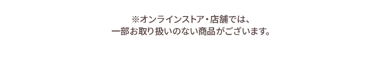※オンラインストア・店舗では、一部お取り扱いのない商品がございます。