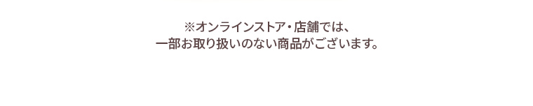 ※オンラインストア・店舗では、一部お取り扱いのない商品がございます。