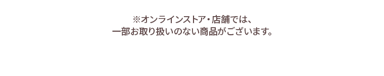 ※オンラインストア・店舗では、一部お取り扱いのない商品がございます。