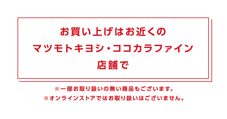 お買い上げはお近くのマツモトキヨシ・ココカラファイン店舗で　※一部お取り扱いの無い商品もございます。※オンラインストアではお取り扱いはございません。