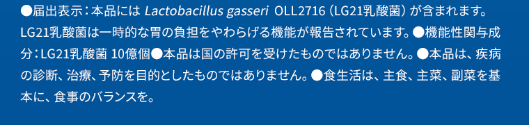 ●届出表示：本品には Lactobacillus gasseri  OLL2716（LG21乳酸菌）が含まれます。LG21乳酸菌は一時的な胃の負担をやわらげる機能が報告されています。●機能性関与成分：LG21乳酸菌 10億個●本品は国の許可を受けたものではありません。●本品は、疾病の診断、治療、予防を目的としたものではありません。※食生活は、主食、主菜、副菜を基本に、食事のバランスを。