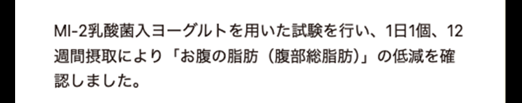 MI-2乳酸菌入ヨーグルトを用いた試験を行い、1日1個、12週間摂取により「お腹の脂肪（腹部総脂肪）」の低減を確認しました。