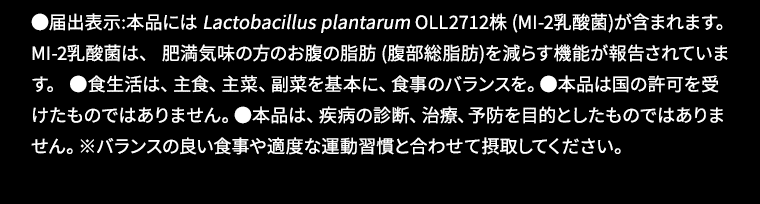 ●届出表示:本品には Lactobacillus plantarum OLL2712株 (MI-2乳酸菌)が含まれます。 MI-2乳酸菌は、 肥満気味の方のお腹の脂肪 (腹部総脂肪)を減らす機能が報告されています。 ●食生活は、主食、主菜、副菜を基本に、食事のバランスを。●本品は国の許可を受けたものではありません。●本品は、疾病の診断、治療、予防を目的としたものではありません。※バランスの良い食事や適度な運動習慣と合わせて摂取してください。
