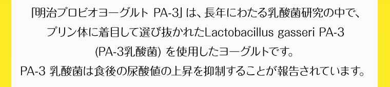「明治プロビオヨーグルト PA-3」は、長年にわたる乳酸菌研究の中で、 プリン体に着目して選び抜かれたLactobacillus gasseri PA-3 (PA-3乳酸菌) を使用したヨーグルトです。PA-3 乳酸菌は食後の尿酸値の上昇を抑制することが報告されています。